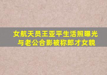 女航天员王亚平生活照曝光 与老公合影被称郎才女貌